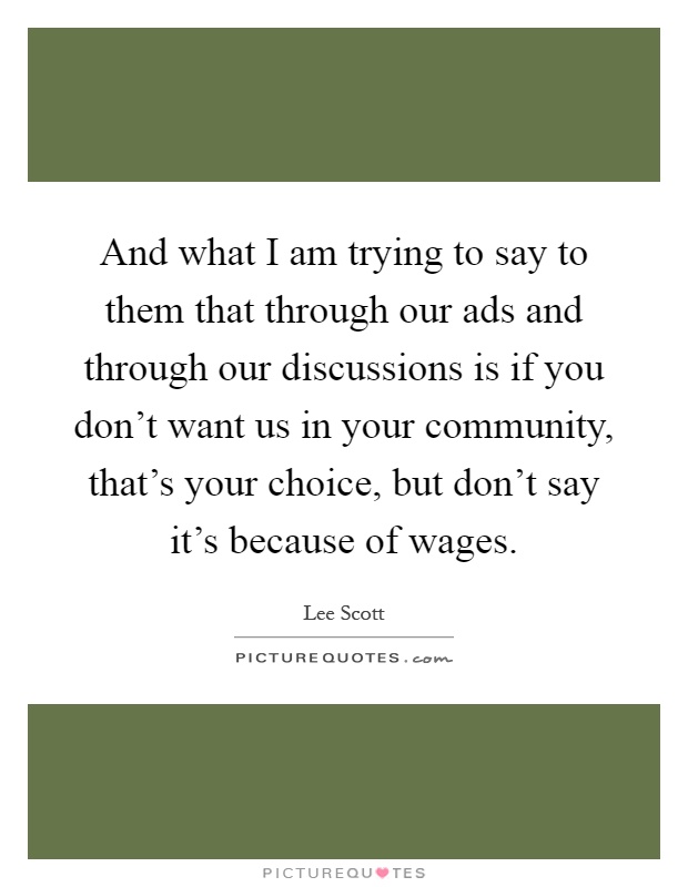 And what I am trying to say to them that through our ads and through our discussions is if you don't want us in your community, that's your choice, but don't say it's because of wages Picture Quote #1