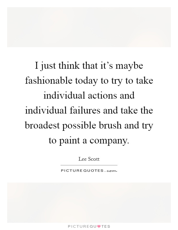 I just think that it's maybe fashionable today to try to take individual actions and individual failures and take the broadest possible brush and try to paint a company Picture Quote #1