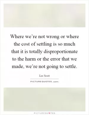 Where we’re not wrong or where the cost of settling is so much that it is totally disproportionate to the harm or the error that we made, we’re not going to settle Picture Quote #1