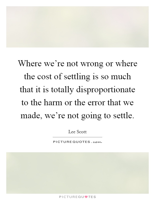 Where we're not wrong or where the cost of settling is so much that it is totally disproportionate to the harm or the error that we made, we're not going to settle Picture Quote #1