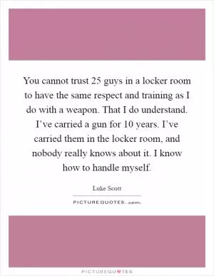 You cannot trust 25 guys in a locker room to have the same respect and training as I do with a weapon. That I do understand. I’ve carried a gun for 10 years. I’ve carried them in the locker room, and nobody really knows about it. I know how to handle myself Picture Quote #1
