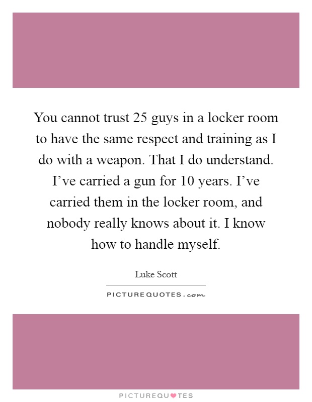 You cannot trust 25 guys in a locker room to have the same respect and training as I do with a weapon. That I do understand. I've carried a gun for 10 years. I've carried them in the locker room, and nobody really knows about it. I know how to handle myself Picture Quote #1
