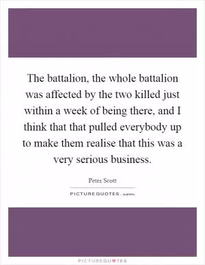 The battalion, the whole battalion was affected by the two killed just within a week of being there, and I think that that pulled everybody up to make them realise that this was a very serious business Picture Quote #1