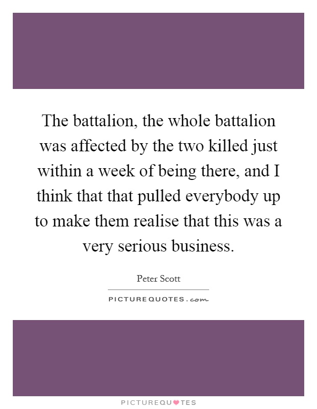 The battalion, the whole battalion was affected by the two killed just within a week of being there, and I think that that pulled everybody up to make them realise that this was a very serious business Picture Quote #1