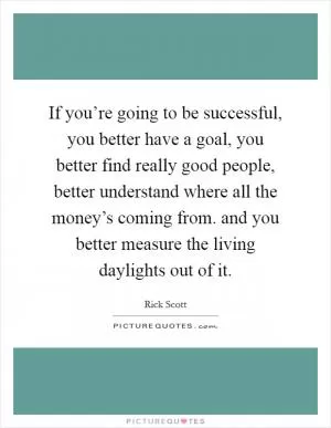 If you’re going to be successful, you better have a goal, you better find really good people, better understand where all the money’s coming from. and you better measure the living daylights out of it Picture Quote #1