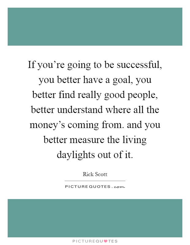 If you're going to be successful, you better have a goal, you better find really good people, better understand where all the money's coming from. and you better measure the living daylights out of it Picture Quote #1