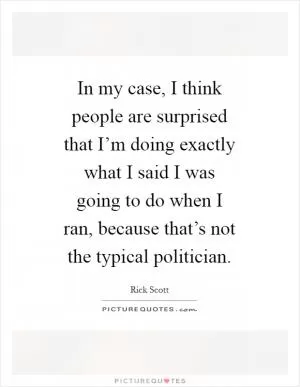 In my case, I think people are surprised that I’m doing exactly what I said I was going to do when I ran, because that’s not the typical politician Picture Quote #1