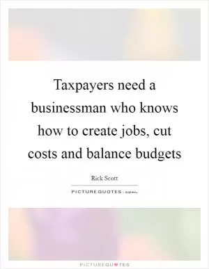 Taxpayers need a businessman who knows how to create jobs, cut costs and balance budgets Picture Quote #1