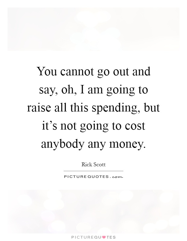 You cannot go out and say, oh, I am going to raise all this spending, but it's not going to cost anybody any money Picture Quote #1