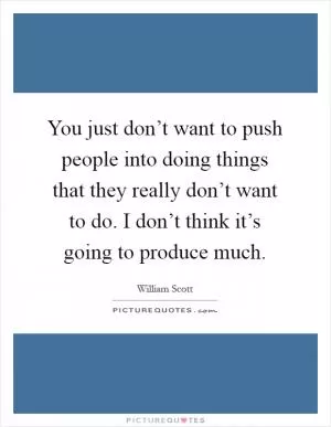 You just don’t want to push people into doing things that they really don’t want to do. I don’t think it’s going to produce much Picture Quote #1