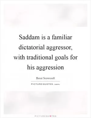 Saddam is a familiar dictatorial aggressor, with traditional goals for his aggression Picture Quote #1