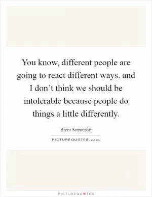 You know, different people are going to react different ways. and I don’t think we should be intolerable because people do things a little differently Picture Quote #1