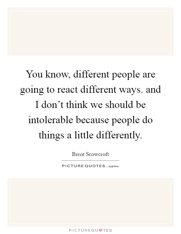 You know, different people are going to react different ways. and I don't think we should be intolerable because people do things a little differently Picture Quote #1