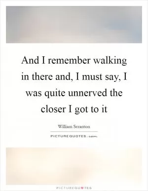 And I remember walking in there and, I must say, I was quite unnerved the closer I got to it Picture Quote #1