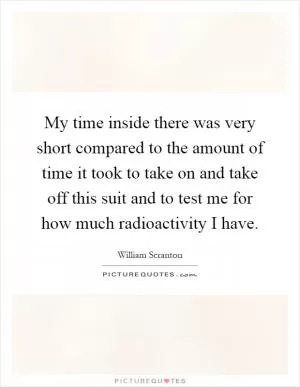 My time inside there was very short compared to the amount of time it took to take on and take off this suit and to test me for how much radioactivity I have Picture Quote #1