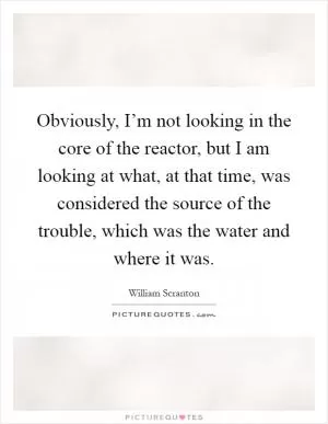 Obviously, I’m not looking in the core of the reactor, but I am looking at what, at that time, was considered the source of the trouble, which was the water and where it was Picture Quote #1