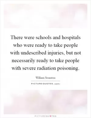 There were schools and hospitals who were ready to take people with undescribed injuries, but not necessarily ready to take people with severe radiation poisoning Picture Quote #1