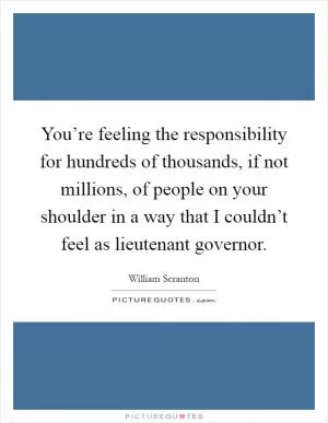 You’re feeling the responsibility for hundreds of thousands, if not millions, of people on your shoulder in a way that I couldn’t feel as lieutenant governor Picture Quote #1