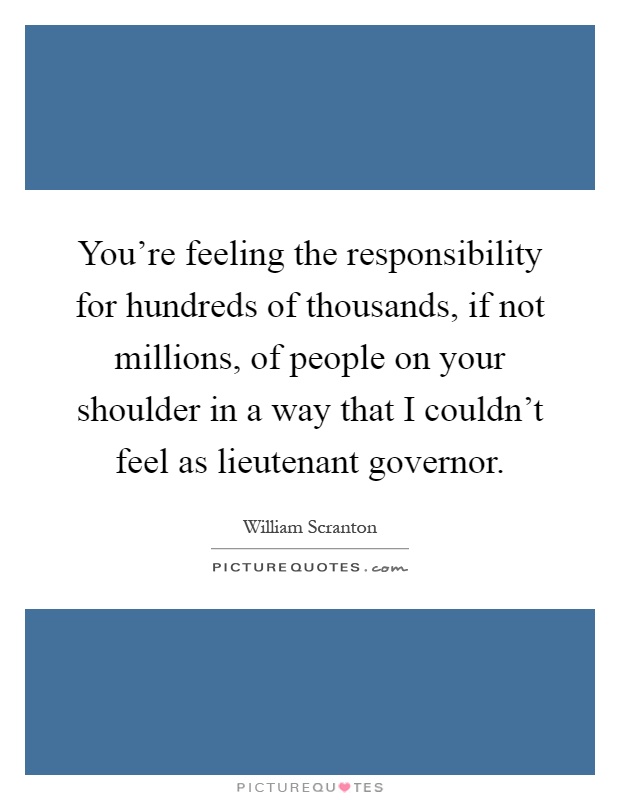 You're feeling the responsibility for hundreds of thousands, if not millions, of people on your shoulder in a way that I couldn't feel as lieutenant governor Picture Quote #1