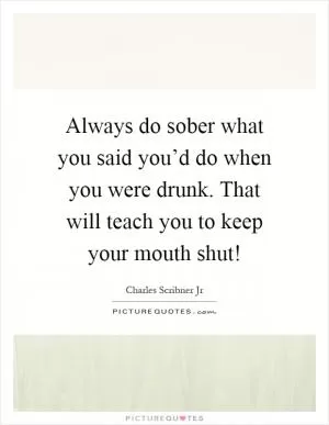 Always do sober what you said you’d do when you were drunk. That will teach you to keep your mouth shut! Picture Quote #1
