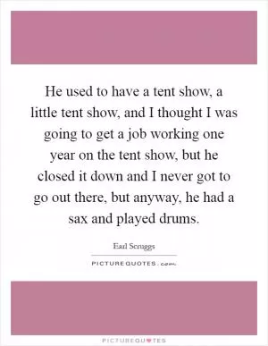 He used to have a tent show, a little tent show, and I thought I was going to get a job working one year on the tent show, but he closed it down and I never got to go out there, but anyway, he had a sax and played drums Picture Quote #1