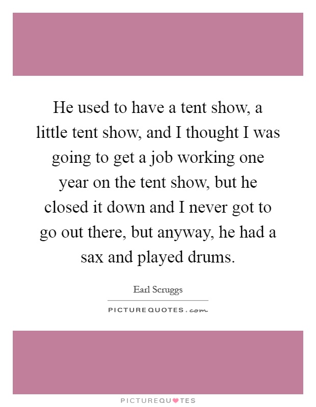 He used to have a tent show, a little tent show, and I thought I was going to get a job working one year on the tent show, but he closed it down and I never got to go out there, but anyway, he had a sax and played drums Picture Quote #1
