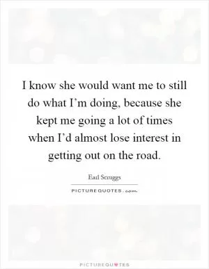 I know she would want me to still do what I’m doing, because she kept me going a lot of times when I’d almost lose interest in getting out on the road Picture Quote #1