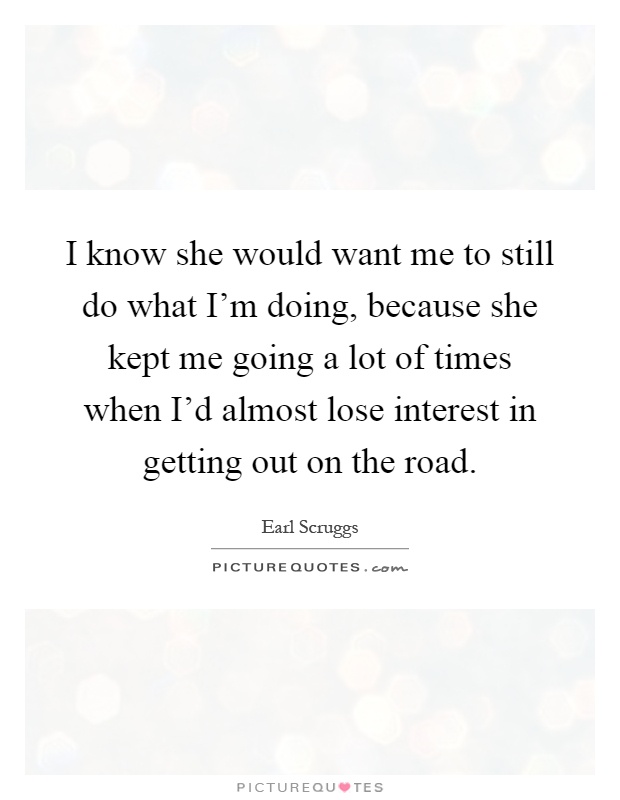 I know she would want me to still do what I'm doing, because she kept me going a lot of times when I'd almost lose interest in getting out on the road Picture Quote #1