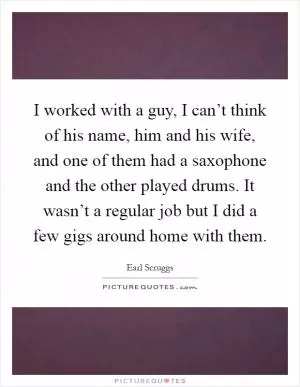 I worked with a guy, I can’t think of his name, him and his wife, and one of them had a saxophone and the other played drums. It wasn’t a regular job but I did a few gigs around home with them Picture Quote #1