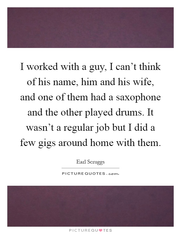 I worked with a guy, I can't think of his name, him and his wife, and one of them had a saxophone and the other played drums. It wasn't a regular job but I did a few gigs around home with them Picture Quote #1