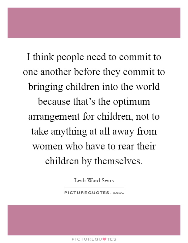 I think people need to commit to one another before they commit to bringing children into the world because that's the optimum arrangement for children, not to take anything at all away from women who have to rear their children by themselves Picture Quote #1