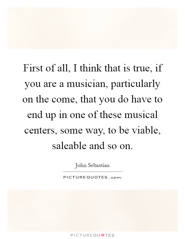 First of all, I think that is true, if you are a musician, particularly on the come, that you do have to end up in one of these musical centers, some way, to be viable, saleable and so on Picture Quote #1