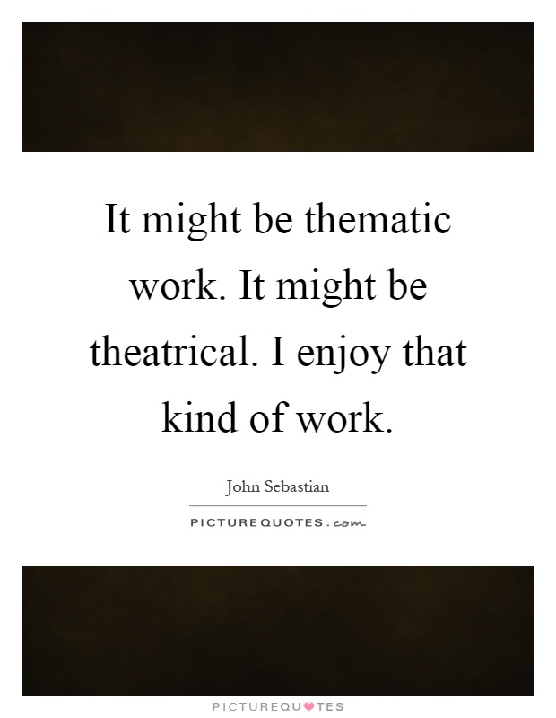 It might be thematic work. It might be theatrical. I enjoy that kind of work Picture Quote #1