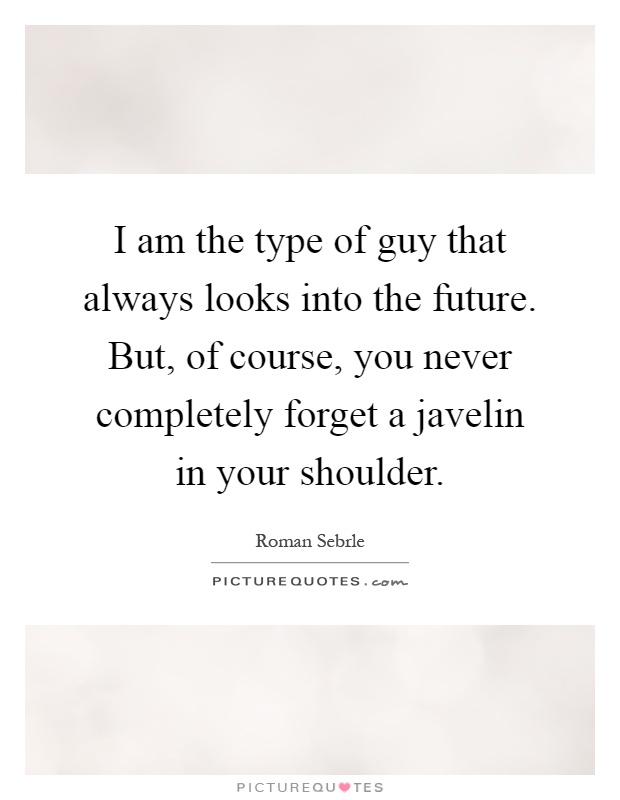 I am the type of guy that always looks into the future. But, of course, you never completely forget a javelin in your shoulder Picture Quote #1