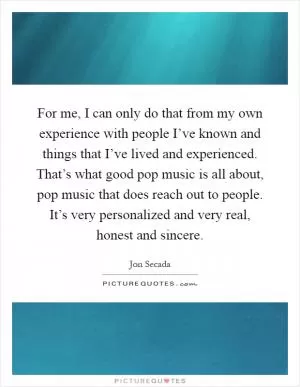 For me, I can only do that from my own experience with people I’ve known and things that I’ve lived and experienced. That’s what good pop music is all about, pop music that does reach out to people. It’s very personalized and very real, honest and sincere Picture Quote #1