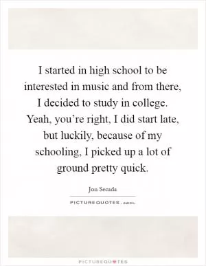 I started in high school to be interested in music and from there, I decided to study in college. Yeah, you’re right, I did start late, but luckily, because of my schooling, I picked up a lot of ground pretty quick Picture Quote #1