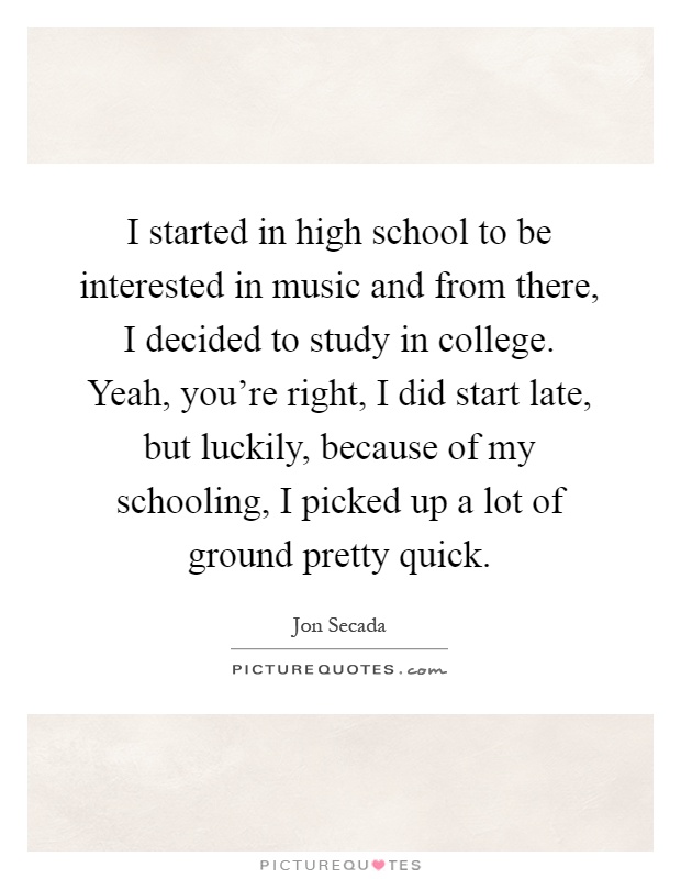 I started in high school to be interested in music and from there, I decided to study in college. Yeah, you're right, I did start late, but luckily, because of my schooling, I picked up a lot of ground pretty quick Picture Quote #1