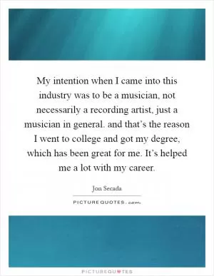 My intention when I came into this industry was to be a musician, not necessarily a recording artist, just a musician in general. and that’s the reason I went to college and got my degree, which has been great for me. It’s helped me a lot with my career Picture Quote #1
