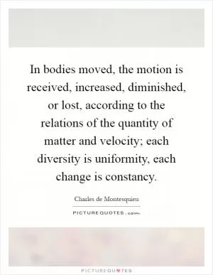 In bodies moved, the motion is received, increased, diminished, or lost, according to the relations of the quantity of matter and velocity; each diversity is uniformity, each change is constancy Picture Quote #1