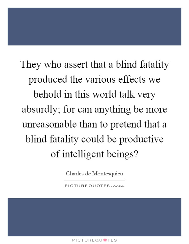 They who assert that a blind fatality produced the various effects we behold in this world talk very absurdly; for can anything be more unreasonable than to pretend that a blind fatality could be productive of intelligent beings? Picture Quote #1