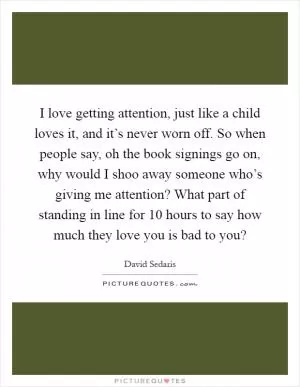 I love getting attention, just like a child loves it, and it’s never worn off. So when people say, oh the book signings go on, why would I shoo away someone who’s giving me attention? What part of standing in line for 10 hours to say how much they love you is bad to you? Picture Quote #1
