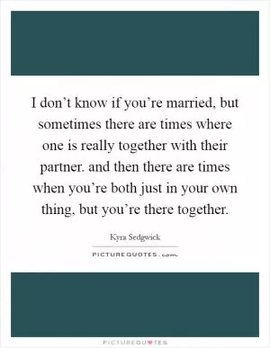 I don’t know if you’re married, but sometimes there are times where one is really together with their partner. and then there are times when you’re both just in your own thing, but you’re there together Picture Quote #1