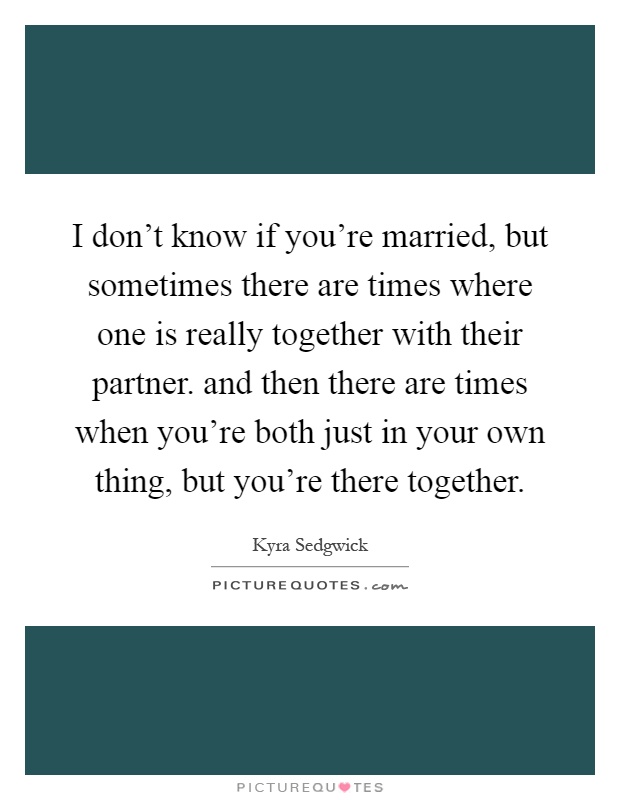 I don't know if you're married, but sometimes there are times where one is really together with their partner. and then there are times when you're both just in your own thing, but you're there together Picture Quote #1