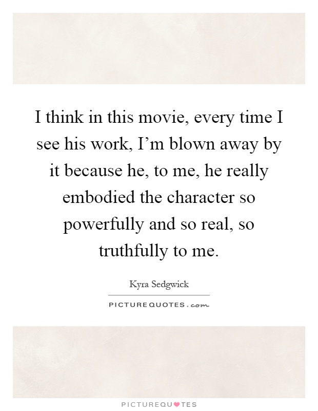 I think in this movie, every time I see his work, I'm blown away by it because he, to me, he really embodied the character so powerfully and so real, so truthfully to me Picture Quote #1