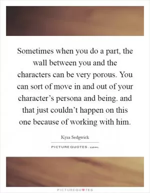 Sometimes when you do a part, the wall between you and the characters can be very porous. You can sort of move in and out of your character’s persona and being. and that just couldn’t happen on this one because of working with him Picture Quote #1