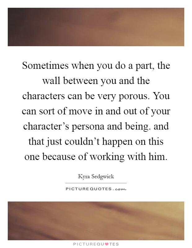 Sometimes when you do a part, the wall between you and the characters can be very porous. You can sort of move in and out of your character's persona and being. and that just couldn't happen on this one because of working with him Picture Quote #1