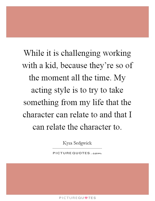 While it is challenging working with a kid, because they're so of the moment all the time. My acting style is to try to take something from my life that the character can relate to and that I can relate the character to Picture Quote #1