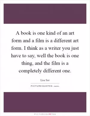 A book is one kind of an art form and a film is a different art form. I think as a writer you just have to say, well the book is one thing, and the film is a completely different one Picture Quote #1