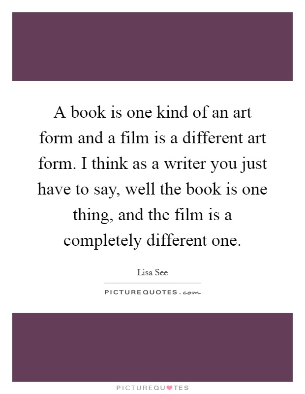 A book is one kind of an art form and a film is a different art form. I think as a writer you just have to say, well the book is one thing, and the film is a completely different one Picture Quote #1