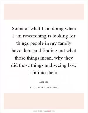 Some of what I am doing when I am researching is looking for things people in my family have done and finding out what those things mean, why they did those things and seeing how I fit into them Picture Quote #1
